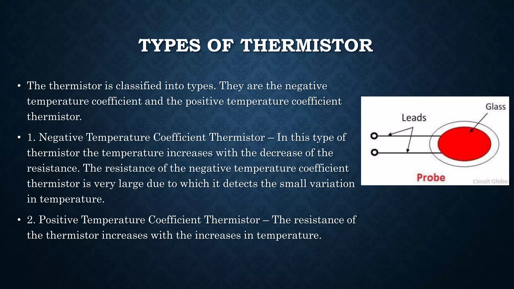 TYPES OF THERMISTOR
• The thermistor is classified into types. They are the negative
temperature coefficient and the positive temperature coefficient
thermistor.
• 1. Negative Temperature Coefficient Thermistor – In this type of
thermistor the temperature increases with the decrease of the
resistance. The resistance of the negative temperature coefficient
thermistor is very large due to which it detects the small variation
in temperature.
• 2. Positive Temperature Coefficient Thermistor – The resistance of
the thermistor increases with the increases in temperature.
 