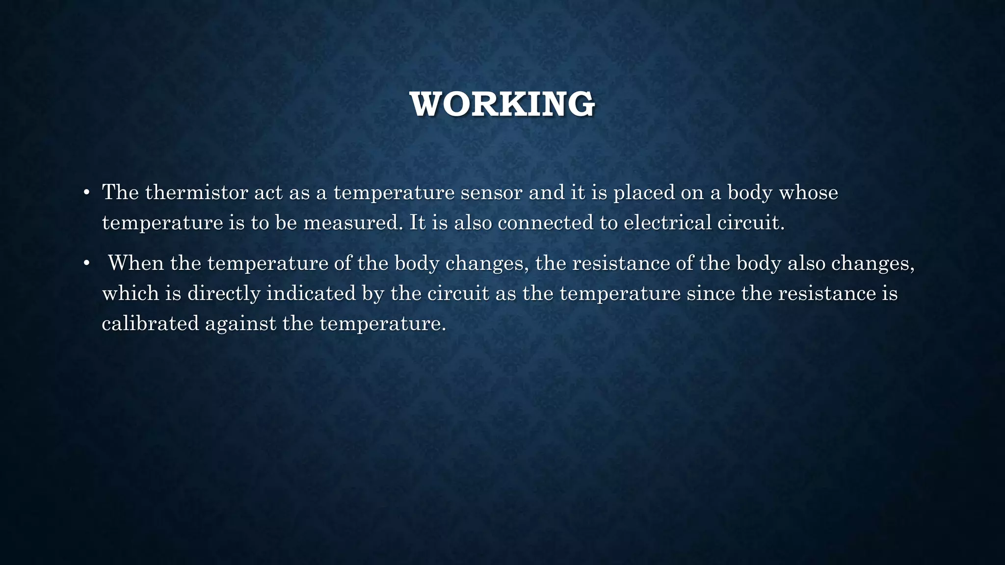 WORKING
• The thermistor act as a temperature sensor and it is placed on a body whose
temperature is to be measured. It is also connected to electrical circuit.
• When the temperature of the body changes, the resistance of the body also changes,
which is directly indicated by the circuit as the temperature since the resistance is
calibrated against the temperature.
 