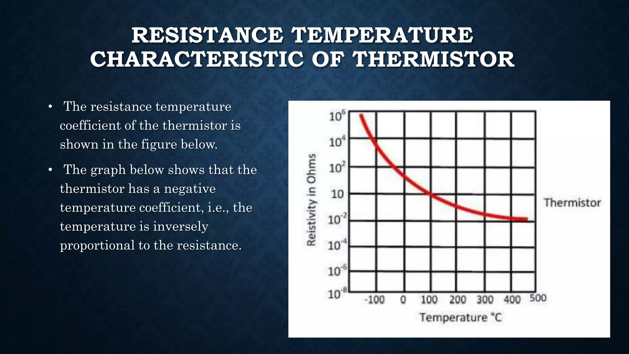 RESISTANCE TEMPERATURE
CHARACTERISTIC OF THERMISTOR
• The resistance temperature
coefficient of the thermistor is
shown in the figure below.
• The graph below shows that the
thermistor has a negative
temperature coefficient, i.e., the
temperature is inversely
proportional to the resistance.
 