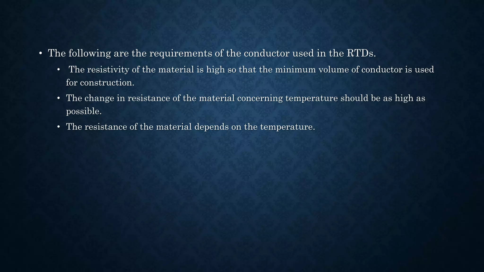 • The following are the requirements of the conductor used in the RTDs.
• The resistivity of the material is high so that the minimum volume of conductor is used
for construction.
• The change in resistance of the material concerning temperature should be as high as
possible.
• The resistance of the material depends on the temperature.
 