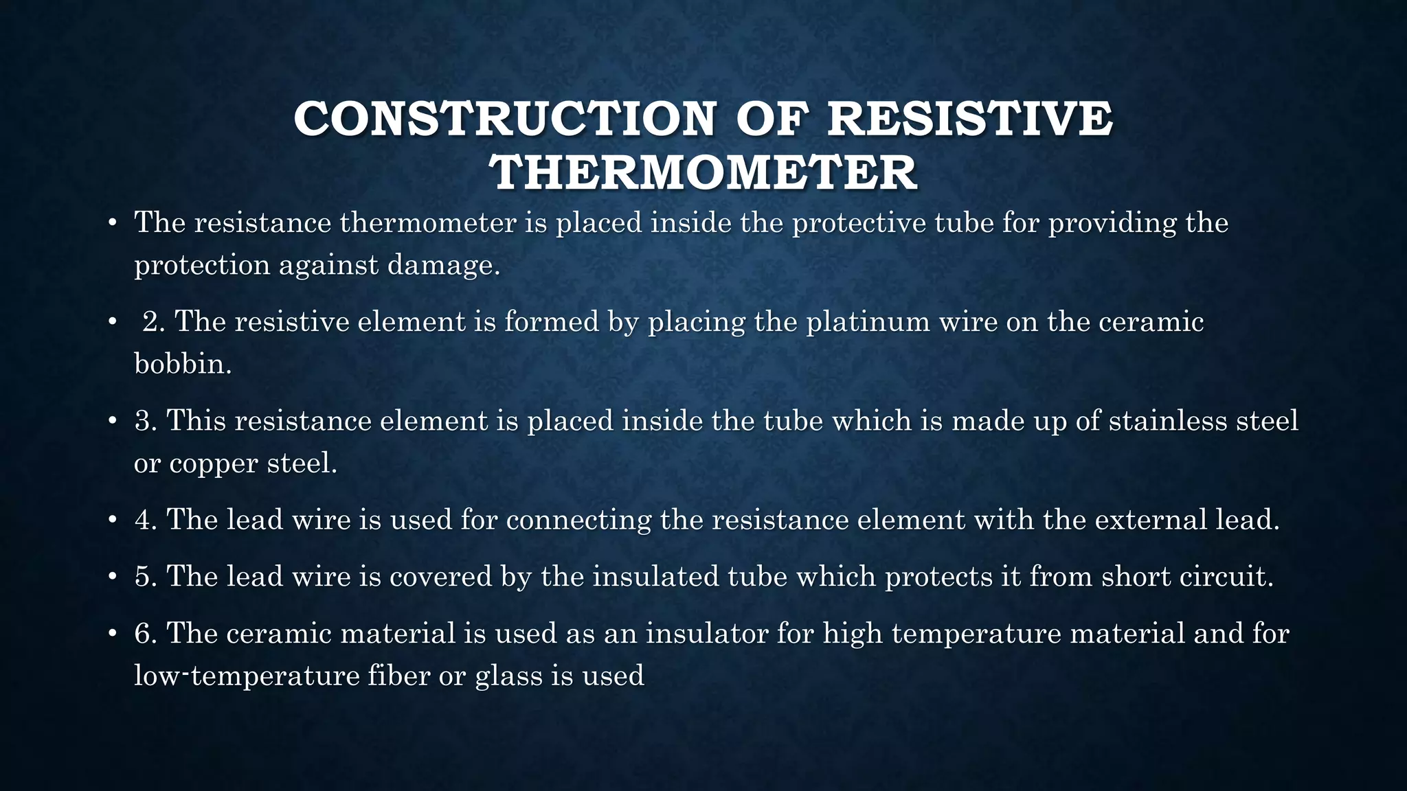 CONSTRUCTION OF RESISTIVE
THERMOMETER
• The resistance thermometer is placed inside the protective tube for providing the
protection against damage.
• 2. The resistive element is formed by placing the platinum wire on the ceramic
bobbin.
• 3. This resistance element is placed inside the tube which is made up of stainless steel
or copper steel.
• 4. The lead wire is used for connecting the resistance element with the external lead.
• 5. The lead wire is covered by the insulated tube which protects it from short circuit.
• 6. The ceramic material is used as an insulator for high temperature material and for
low-temperature fiber or glass is used
 
