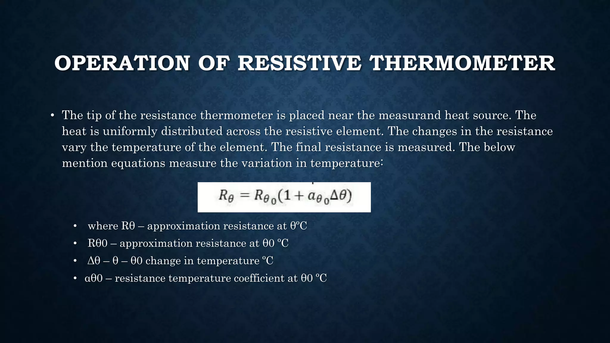 OPERATION OF RESISTIVE THERMOMETER
• The tip of the resistance thermometer is placed near the measurand heat source. The
heat is uniformly distributed across the resistive element. The changes in the resistance
vary the temperature of the element. The final resistance is measured. The below
mention equations measure the variation in temperature:
• where Rθ – approximation resistance at θºC
• Rθ0 – approximation resistance at θ0 ºC
• Δθ – θ – θ0 change in temperature ºC
• αθ0 – resistance temperature coefficient at θ0 ºC
 