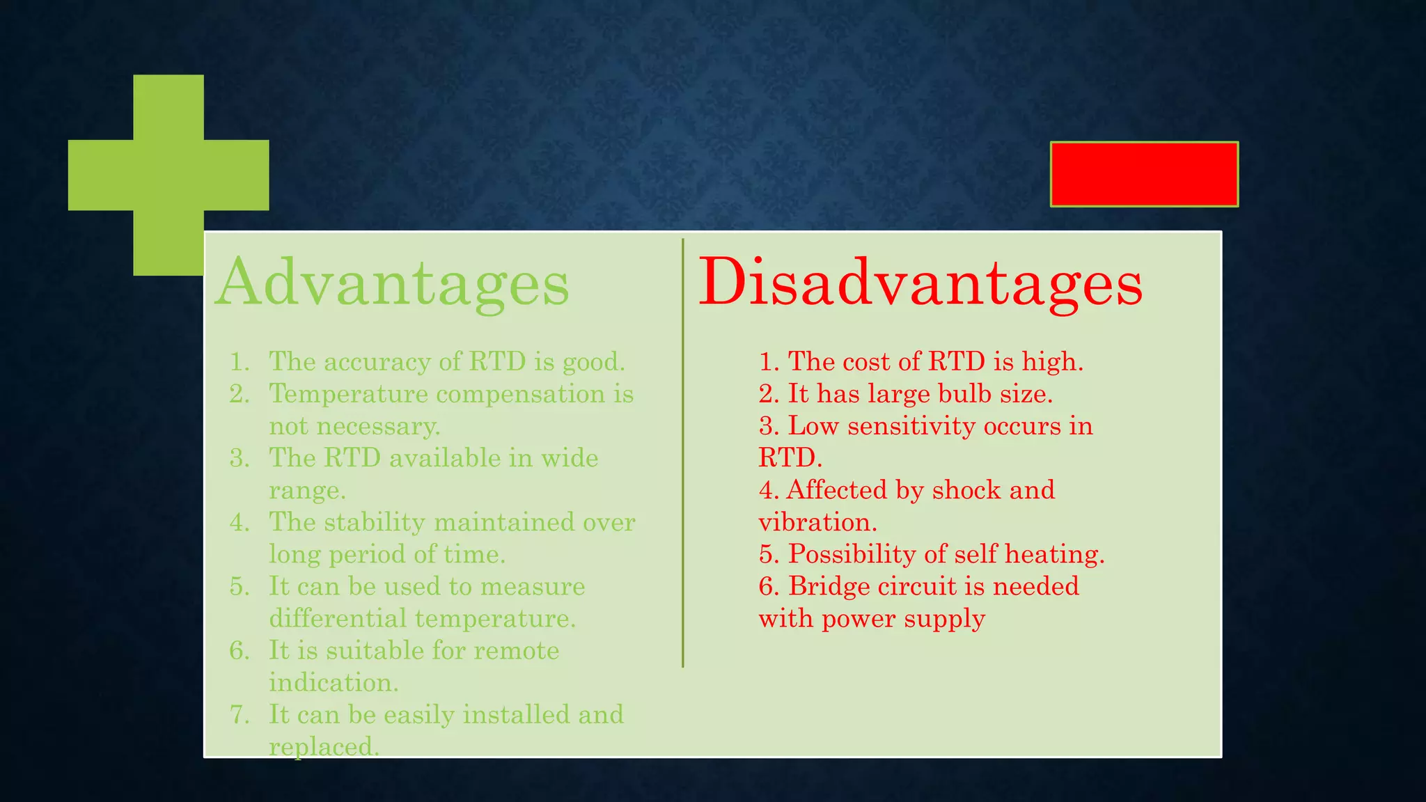 Advantages Disadvantages
1. The accuracy of RTD is good.
2. Temperature compensation is
not necessary.
3. The RTD available in wide
range.
4. The stability maintained over
long period of time.
5. It can be used to measure
differential temperature.
6. It is suitable for remote
indication.
7. It can be easily installed and
replaced.
1. The cost of RTD is high.
2. It has large bulb size.
3. Low sensitivity occurs in
RTD.
4. Affected by shock and
vibration.
5. Possibility of self heating.
6. Bridge circuit is needed
with power supply
 