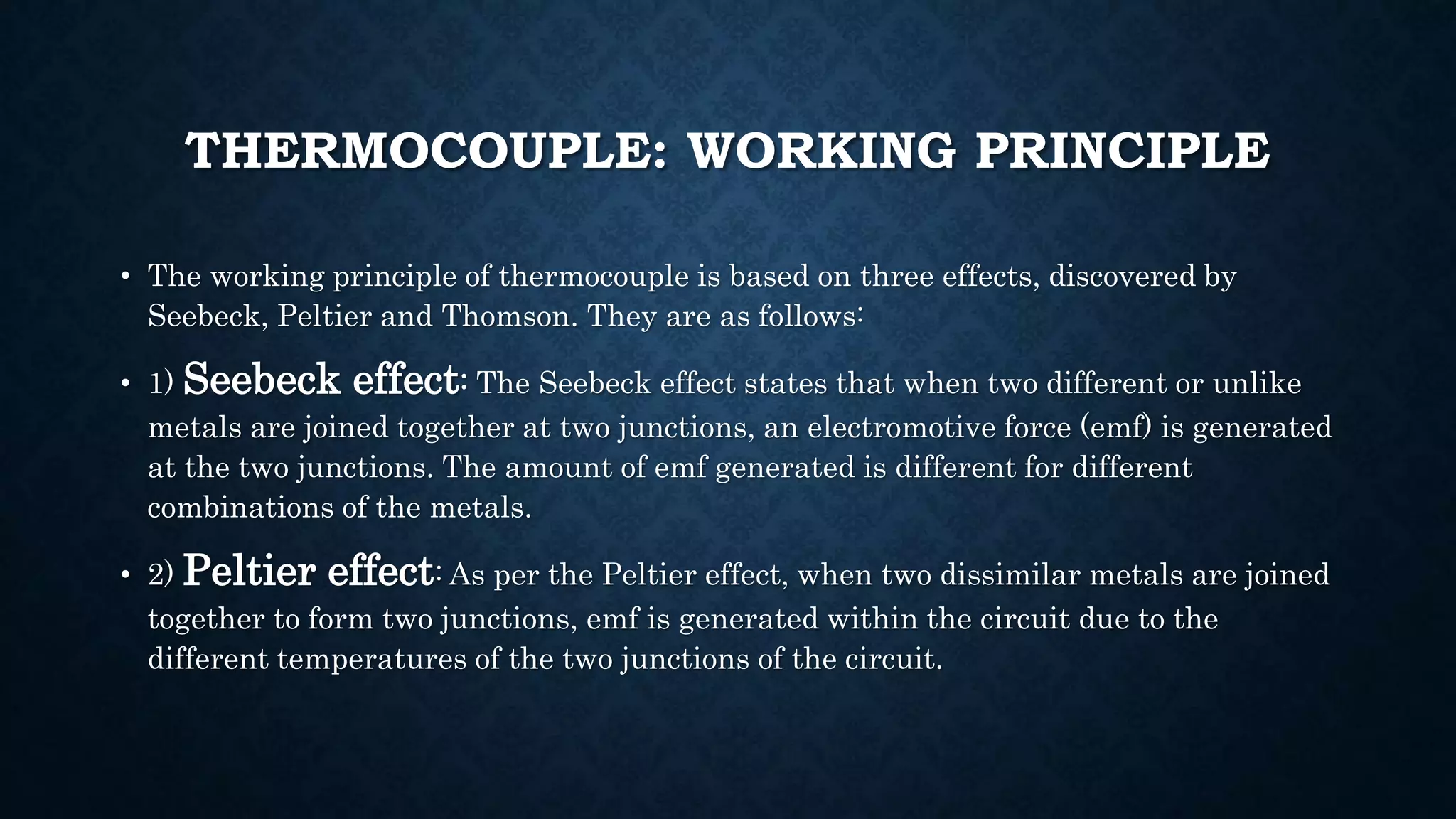 THERMOCOUPLE: WORKING PRINCIPLE
• The working principle of thermocouple is based on three effects, discovered by
Seebeck, Peltier and Thomson. They are as follows:
• 1) Seebeck effect: The Seebeck effect states that when two different or unlike
metals are joined together at two junctions, an electromotive force (emf) is generated
at the two junctions. The amount of emf generated is different for different
combinations of the metals.
• 2) Peltier effect: As per the Peltier effect, when two dissimilar metals are joined
together to form two junctions, emf is generated within the circuit due to the
different temperatures of the two junctions of the circuit.
 