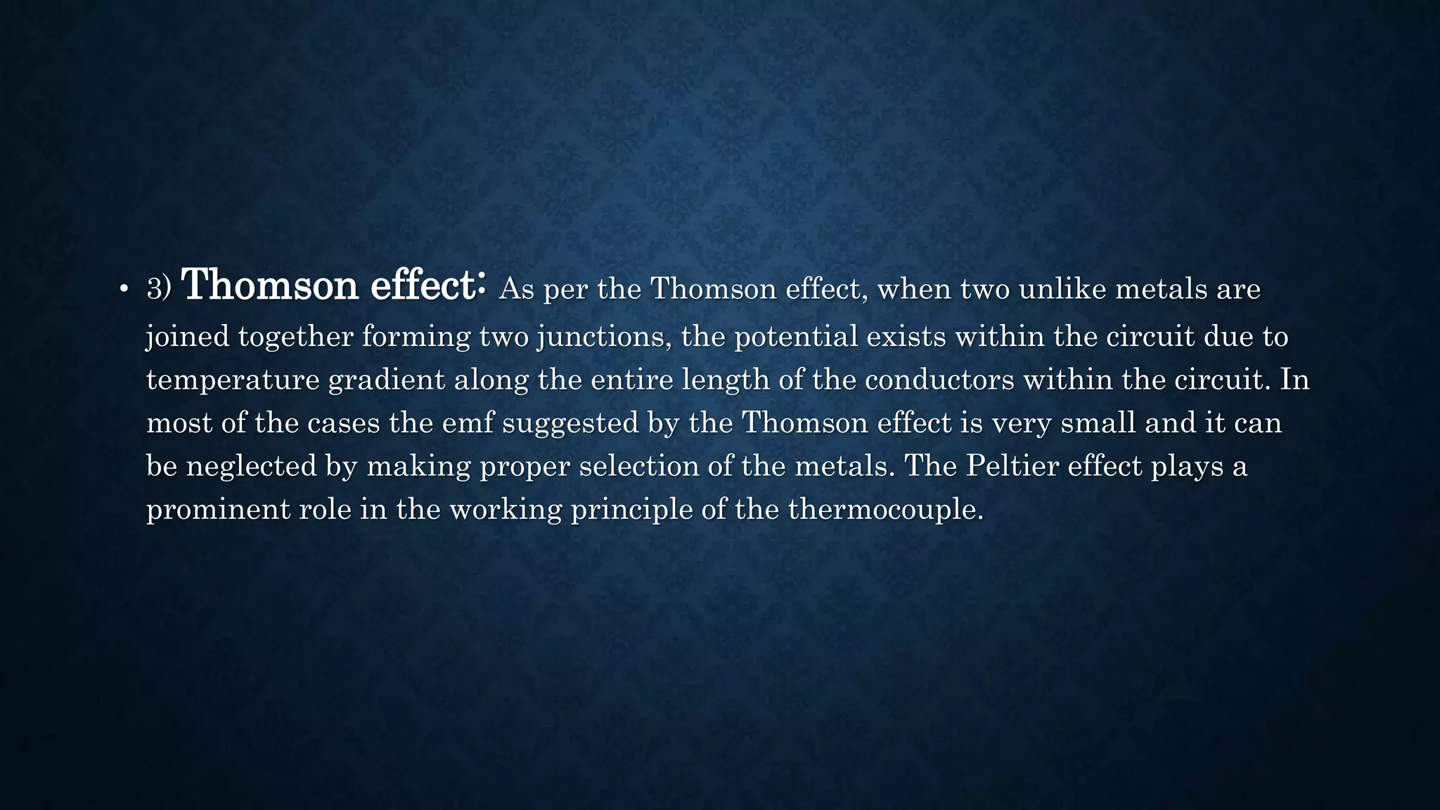 • 3) Thomson effect: As per the Thomson effect, when two unlike metals are
joined together forming two junctions, the potential exists within the circuit due to
temperature gradient along the entire length of the conductors within the circuit. In
most of the cases the emf suggested by the Thomson effect is very small and it can
be neglected by making proper selection of the metals. The Peltier effect plays a
prominent role in the working principle of the thermocouple.
 