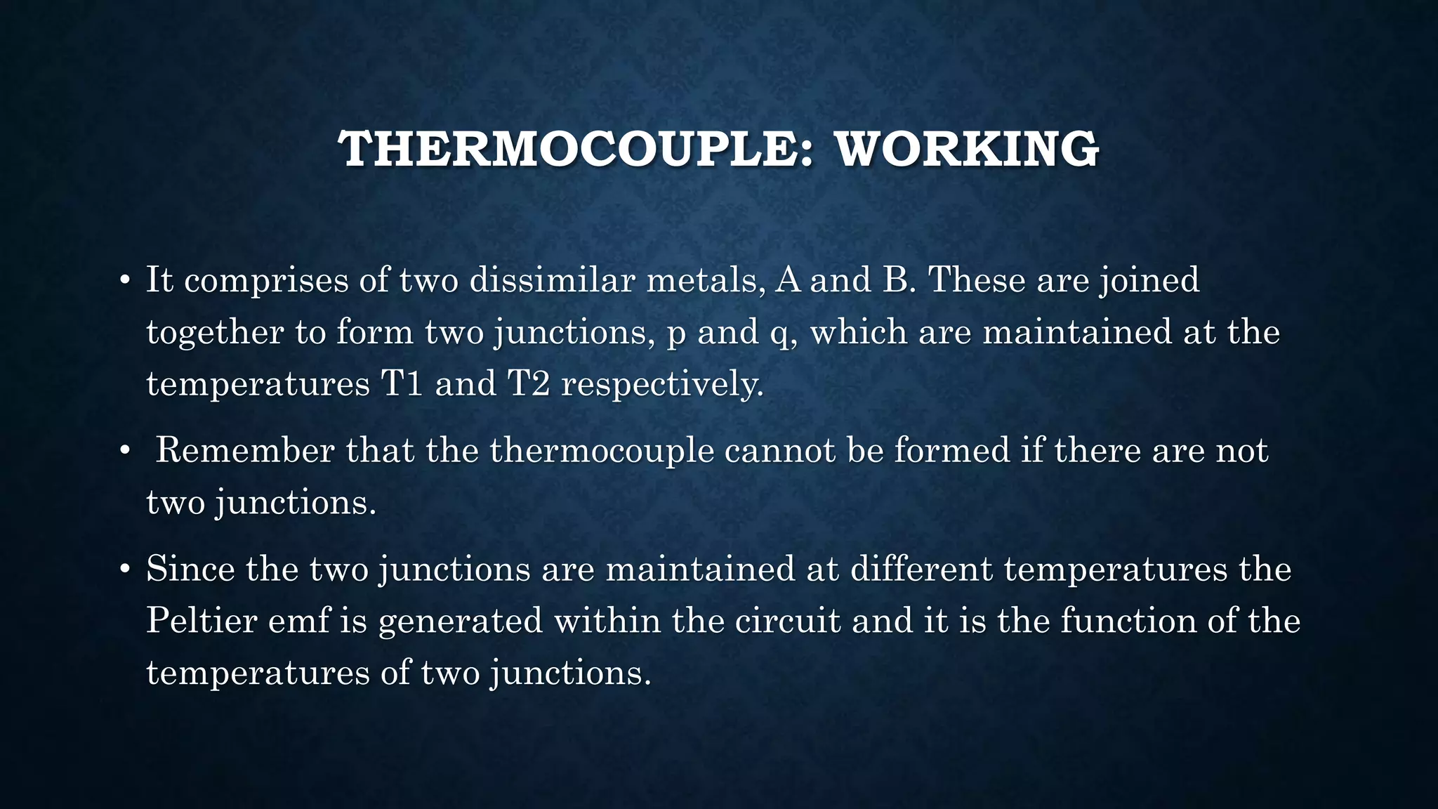 THERMOCOUPLE: WORKING
• It comprises of two dissimilar metals, A and B. These are joined
together to form two junctions, p and q, which are maintained at the
temperatures T1 and T2 respectively.
• Remember that the thermocouple cannot be formed if there are not
two junctions.
• Since the two junctions are maintained at different temperatures the
Peltier emf is generated within the circuit and it is the function of the
temperatures of two junctions.
 