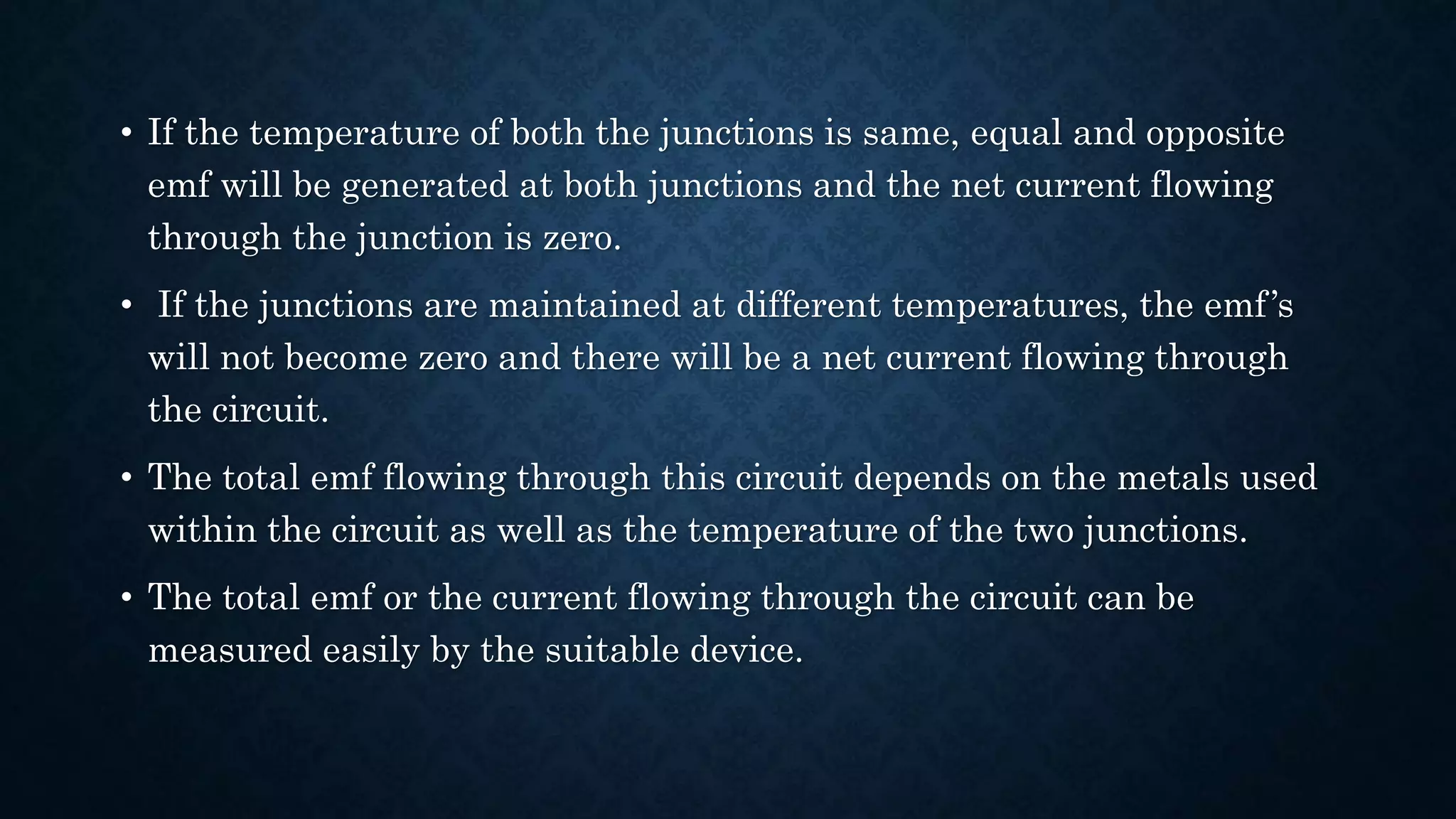• If the temperature of both the junctions is same, equal and opposite
emf will be generated at both junctions and the net current flowing
through the junction is zero.
• If the junctions are maintained at different temperatures, the emf’s
will not become zero and there will be a net current flowing through
the circuit.
• The total emf flowing through this circuit depends on the metals used
within the circuit as well as the temperature of the two junctions.
• The total emf or the current flowing through the circuit can be
measured easily by the suitable device.
 
