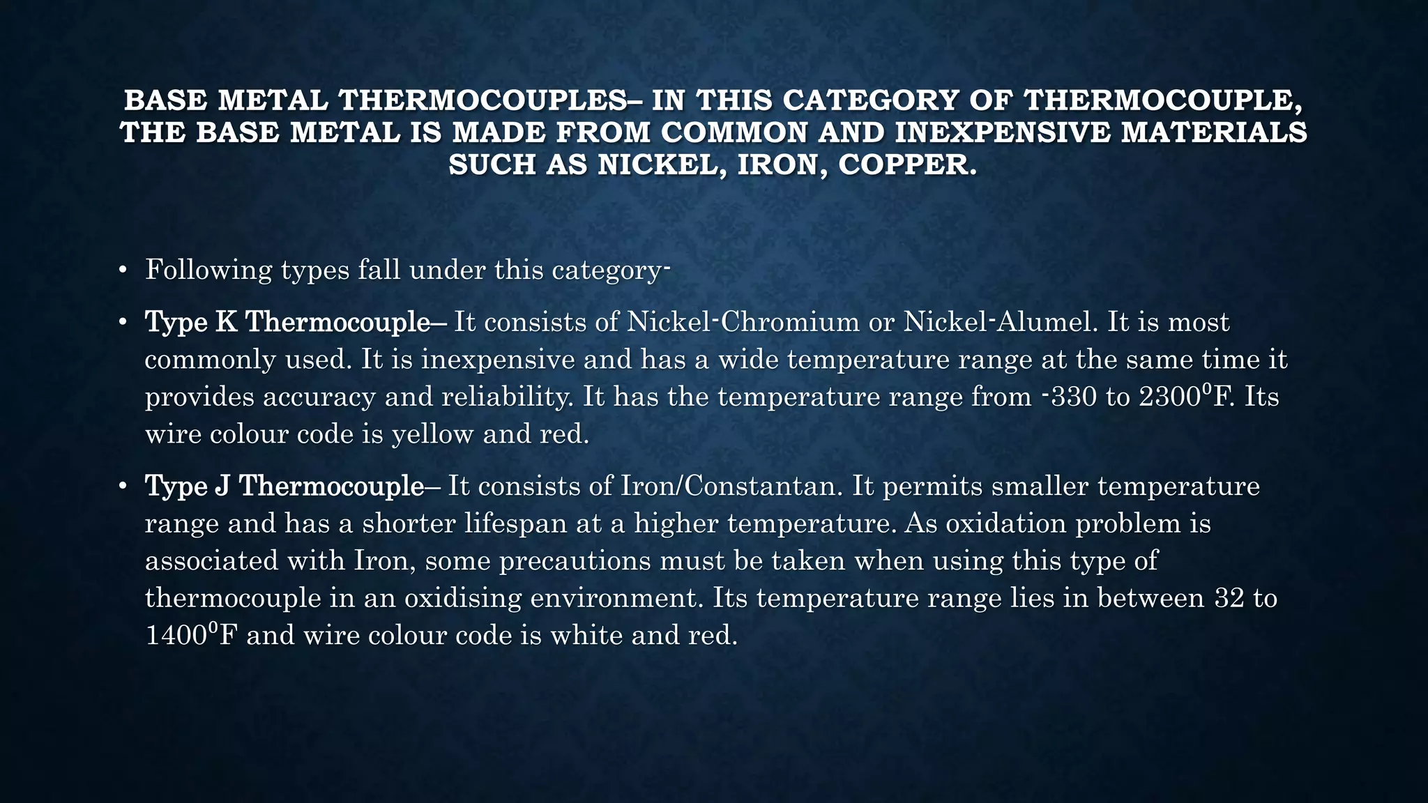 BASE METAL THERMOCOUPLES– IN THIS CATEGORY OF THERMOCOUPLE,
THE BASE METAL IS MADE FROM COMMON AND INEXPENSIVE MATERIALS
SUCH AS NICKEL, IRON, COPPER.
• Following types fall under this category-
• Type K Thermocouple– It consists of Nickel-Chromium or Nickel-Alumel. It is most
commonly used. It is inexpensive and has a wide temperature range at the same time it
provides accuracy and reliability. It has the temperature range from -330 to 2300⁰F. Its
wire colour code is yellow and red.
• Type J Thermocouple– It consists of Iron/Constantan. It permits smaller temperature
range and has a shorter lifespan at a higher temperature. As oxidation problem is
associated with Iron, some precautions must be taken when using this type of
thermocouple in an oxidising environment. Its temperature range lies in between 32 to
1400⁰F and wire colour code is white and red.
 