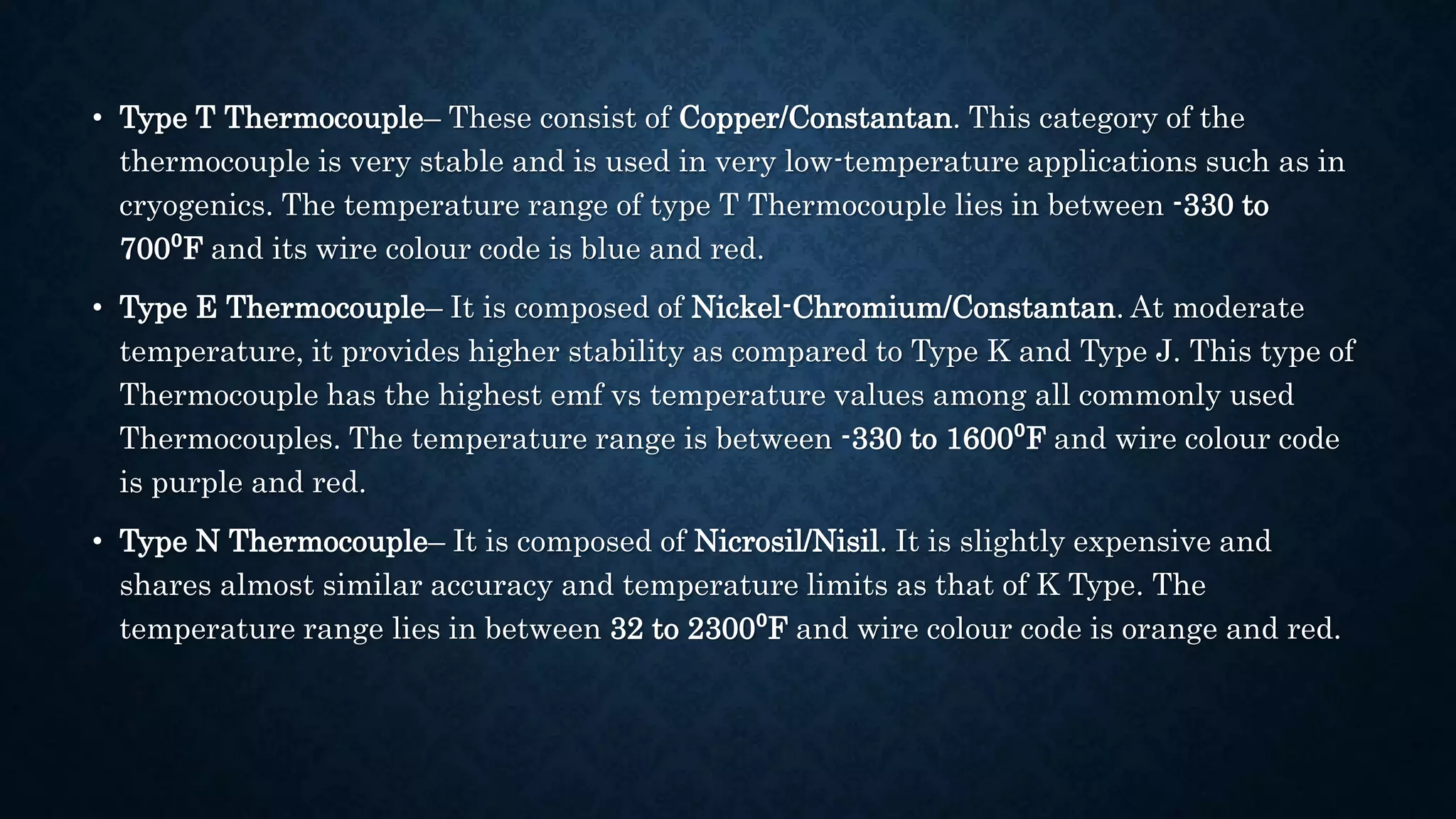 • Type T Thermocouple– These consist of Copper/Constantan. This category of the
thermocouple is very stable and is used in very low-temperature applications such as in
cryogenics. The temperature range of type T Thermocouple lies in between -330 to
700⁰F and its wire colour code is blue and red.
• Type E Thermocouple– It is composed of Nickel-Chromium/Constantan. At moderate
temperature, it provides higher stability as compared to Type K and Type J. This type of
Thermocouple has the highest emf vs temperature values among all commonly used
Thermocouples. The temperature range is between -330 to 1600⁰F and wire colour code
is purple and red.
• Type N Thermocouple– It is composed of Nicrosil/Nisil. It is slightly expensive and
shares almost similar accuracy and temperature limits as that of K Type. The
temperature range lies in between 32 to 2300⁰F and wire colour code is orange and red.
 