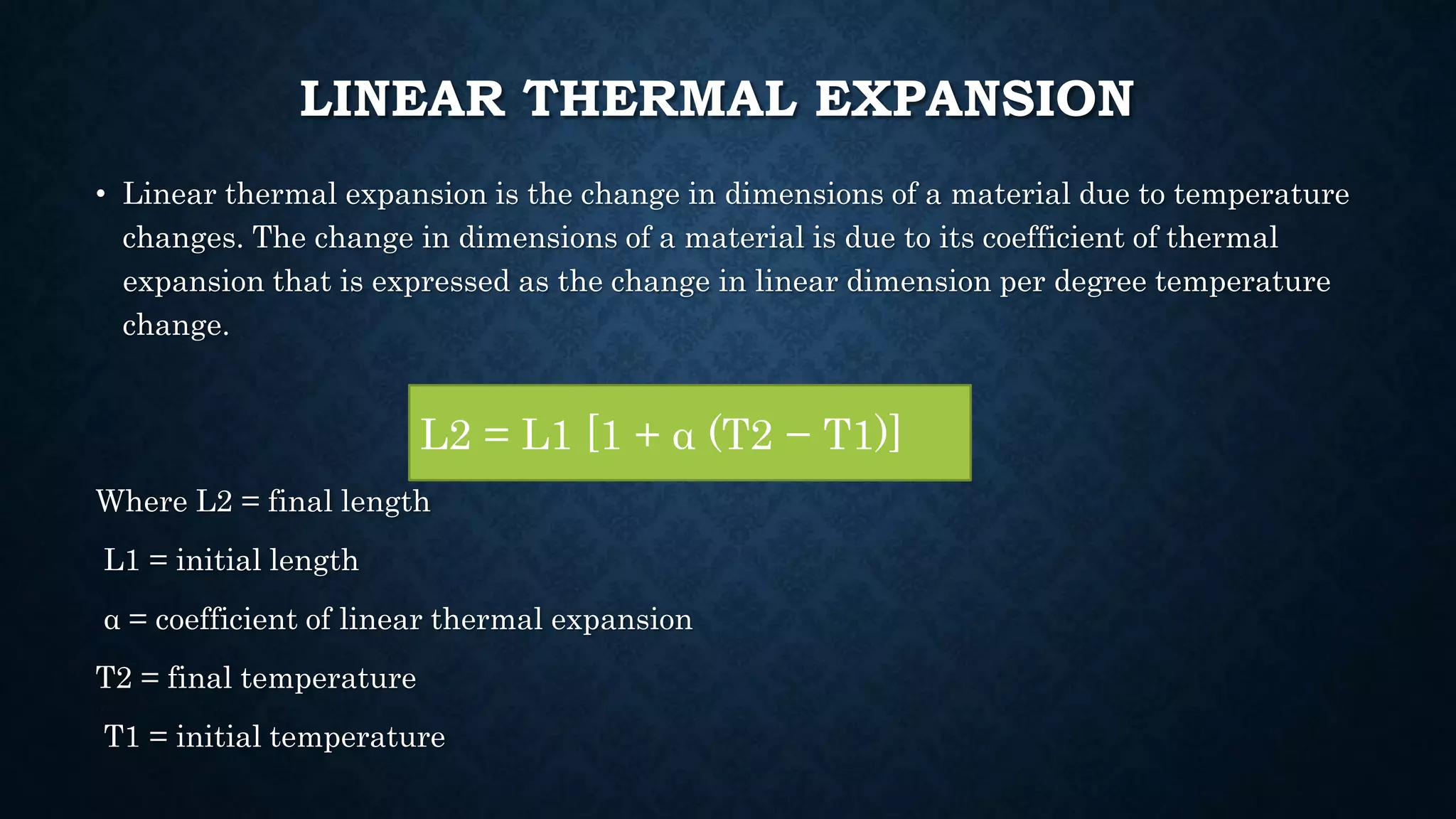 LINEAR THERMAL EXPANSION
• Linear thermal expansion is the change in dimensions of a material due to temperature
changes. The change in dimensions of a material is due to its coefficient of thermal
expansion that is expressed as the change in linear dimension per degree temperature
change.
Where L2 = final length
L1 = initial length
α = coefficient of linear thermal expansion
T2 = final temperature
T1 = initial temperature
L2 = L1 [1 + α (T2 − T1)]
 