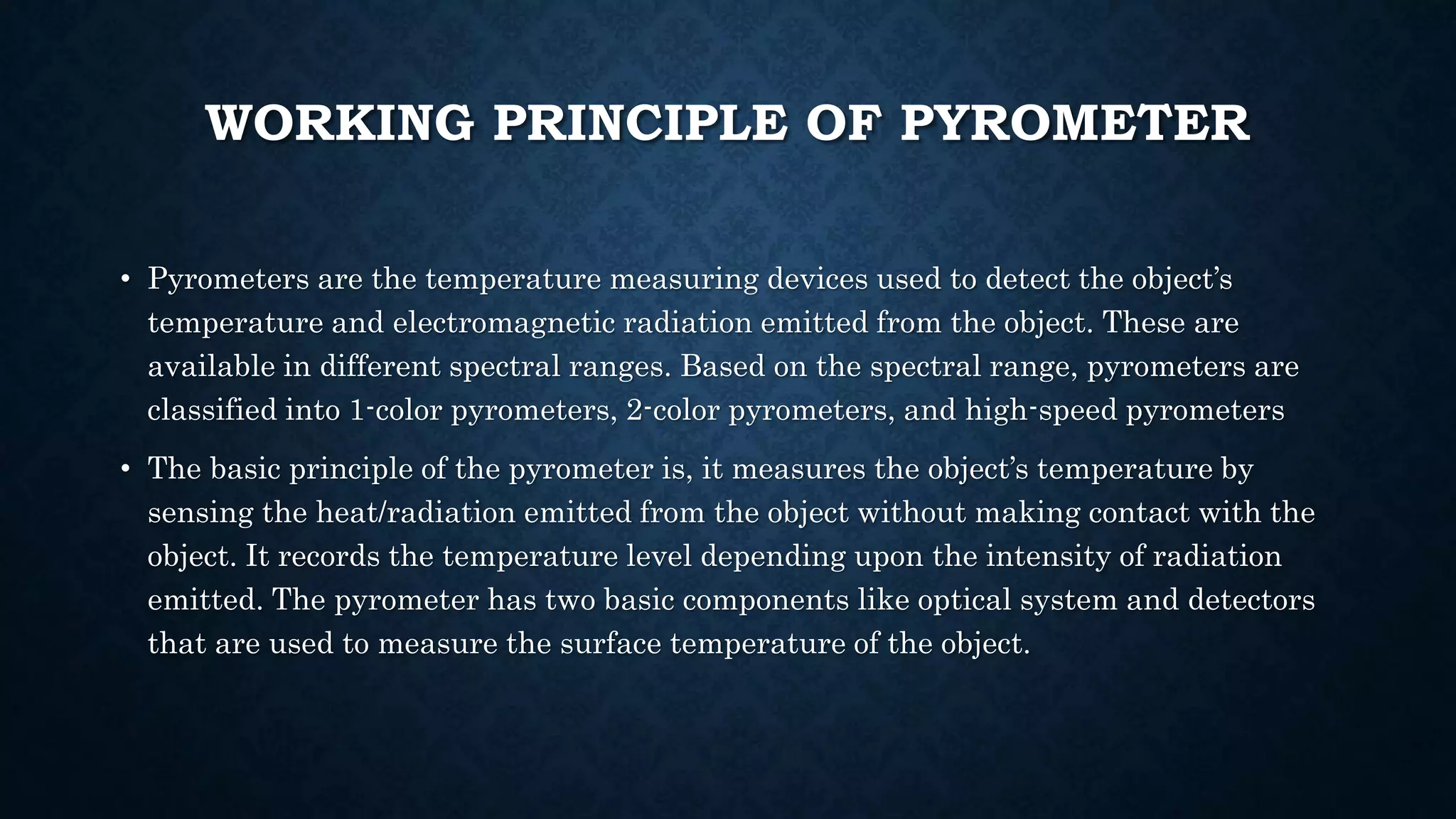 WORKING PRINCIPLE OF PYROMETER
• Pyrometers are the temperature measuring devices used to detect the object’s
temperature and electromagnetic radiation emitted from the object. These are
available in different spectral ranges. Based on the spectral range, pyrometers are
classified into 1-color pyrometers, 2-color pyrometers, and high-speed pyrometers
• The basic principle of the pyrometer is, it measures the object’s temperature by
sensing the heat/radiation emitted from the object without making contact with the
object. It records the temperature level depending upon the intensity of radiation
emitted. The pyrometer has two basic components like optical system and detectors
that are used to measure the surface temperature of the object.
 