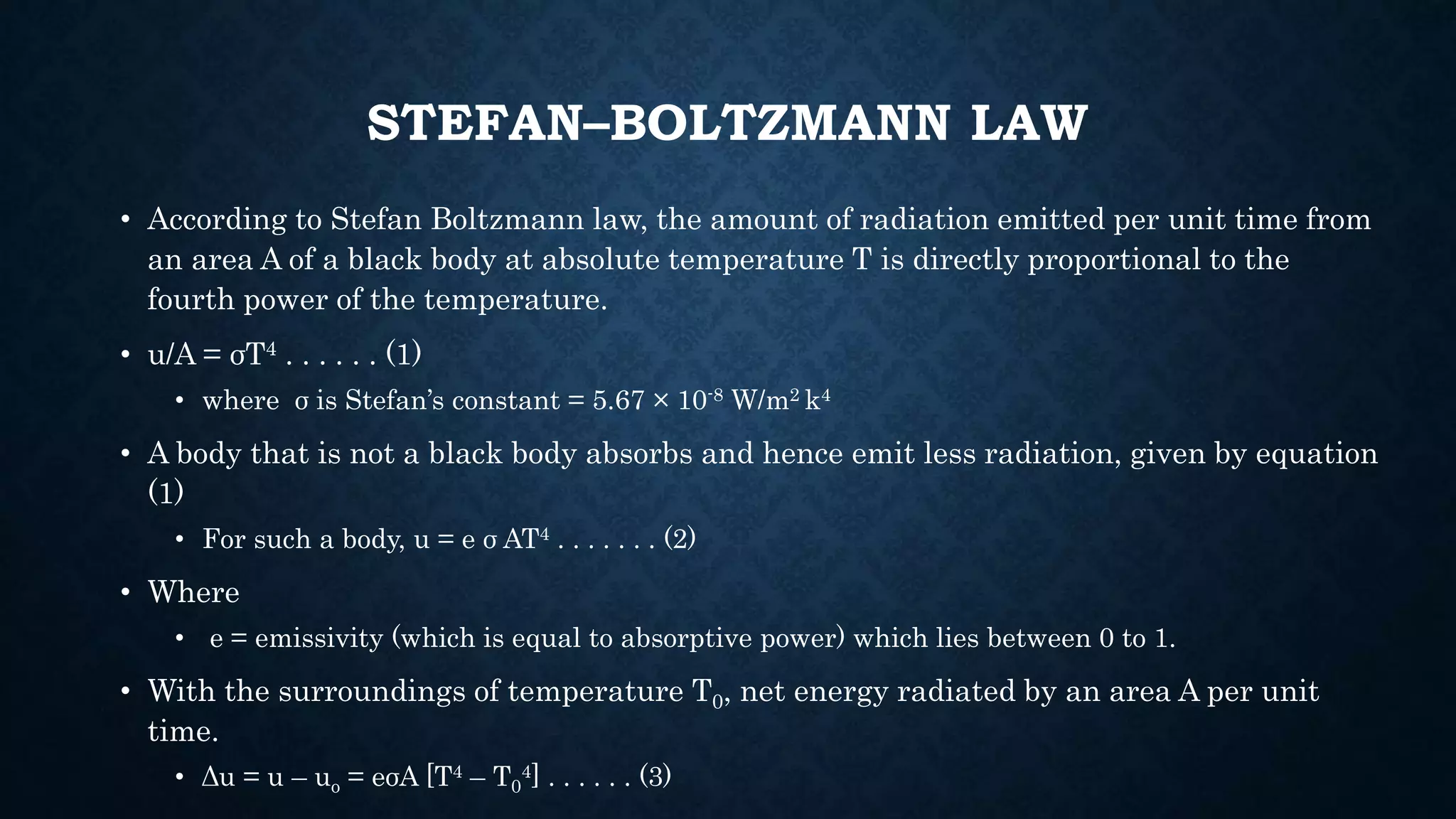 STEFAN–BOLTZMANN LAW
• According to Stefan Boltzmann law, the amount of radiation emitted per unit time from
an area A of a black body at absolute temperature T is directly proportional to the
fourth power of the temperature.
• u/A = σT4 . . . . . . (1)
• where σ is Stefan’s constant = 5.67 × 10-8 W/m2 k4
• A body that is not a black body absorbs and hence emit less radiation, given by equation
(1)
• For such a body, u = e σ AT4 . . . . . . . (2)
• Where
• e = emissivity (which is equal to absorptive power) which lies between 0 to 1.
• With the surroundings of temperature T0, net energy radiated by an area A per unit
time.
• Δu = u – uo = eσA [T4 – T0
4] . . . . . . (3)
 