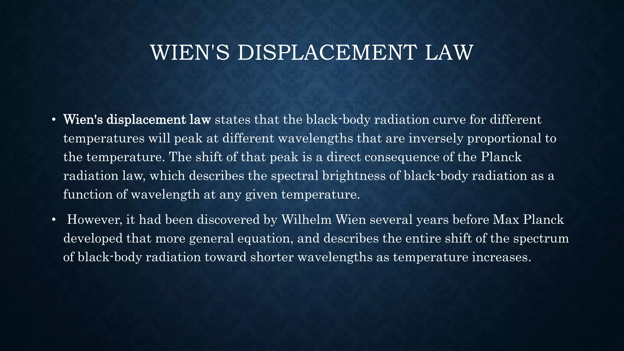 WIEN'S DISPLACEMENT LAW
• Wien's displacement law states that the black-body radiation curve for different
temperatures will peak at different wavelengths that are inversely proportional to
the temperature. The shift of that peak is a direct consequence of the Planck
radiation law, which describes the spectral brightness of black-body radiation as a
function of wavelength at any given temperature.
• However, it had been discovered by Wilhelm Wien several years before Max Planck
developed that more general equation, and describes the entire shift of the spectrum
of black-body radiation toward shorter wavelengths as temperature increases.
 