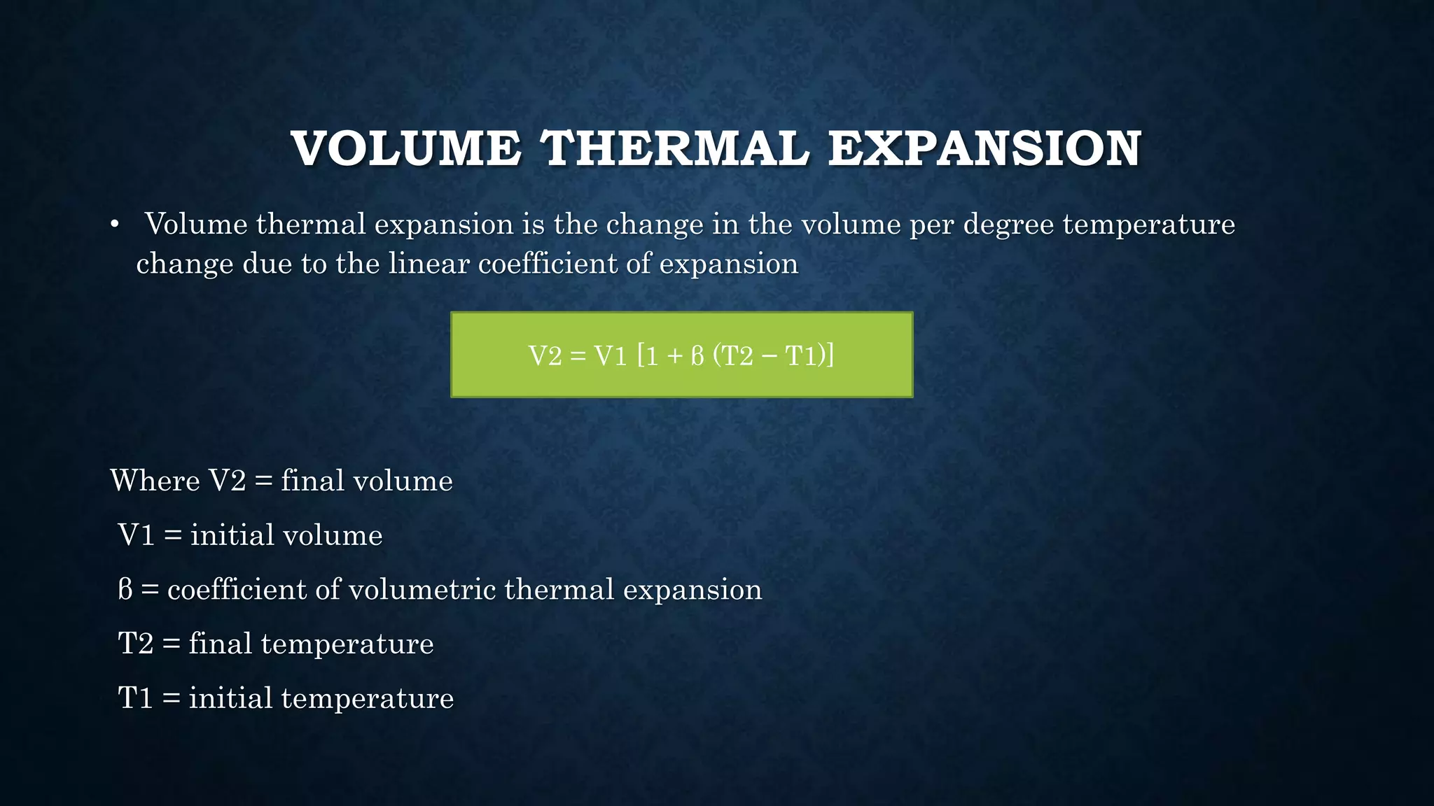 VOLUME THERMAL EXPANSION
• Volume thermal expansion is the change in the volume per degree temperature
change due to the linear coefficient of expansion
Where V2 = final volume
V1 = initial volume
β = coefficient of volumetric thermal expansion
T2 = final temperature
T1 = initial temperature
V2 = V1 [1 + β (T2 − T1)]
 