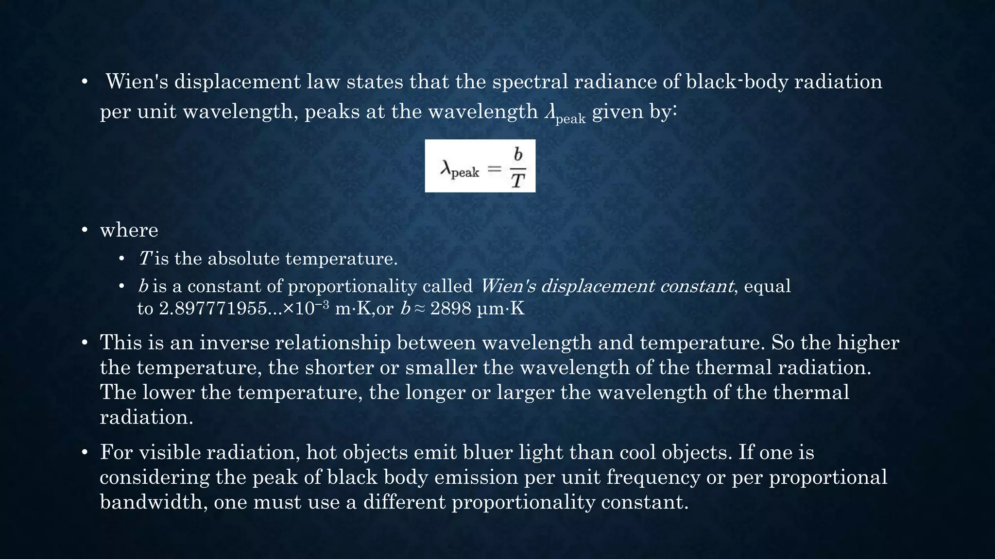 • Wien's displacement law states that the spectral radiance of black-body radiation
per unit wavelength, peaks at the wavelength λpeak given by:
• where
• T is the absolute temperature.
• b is a constant of proportionality called Wien's displacement constant, equal
to 2.897771955...×10−3 m⋅K,or b ≈ 2898 μm⋅K
• This is an inverse relationship between wavelength and temperature. So the higher
the temperature, the shorter or smaller the wavelength of the thermal radiation.
The lower the temperature, the longer or larger the wavelength of the thermal
radiation.
• For visible radiation, hot objects emit bluer light than cool objects. If one is
considering the peak of black body emission per unit frequency or per proportional
bandwidth, one must use a different proportionality constant.
 