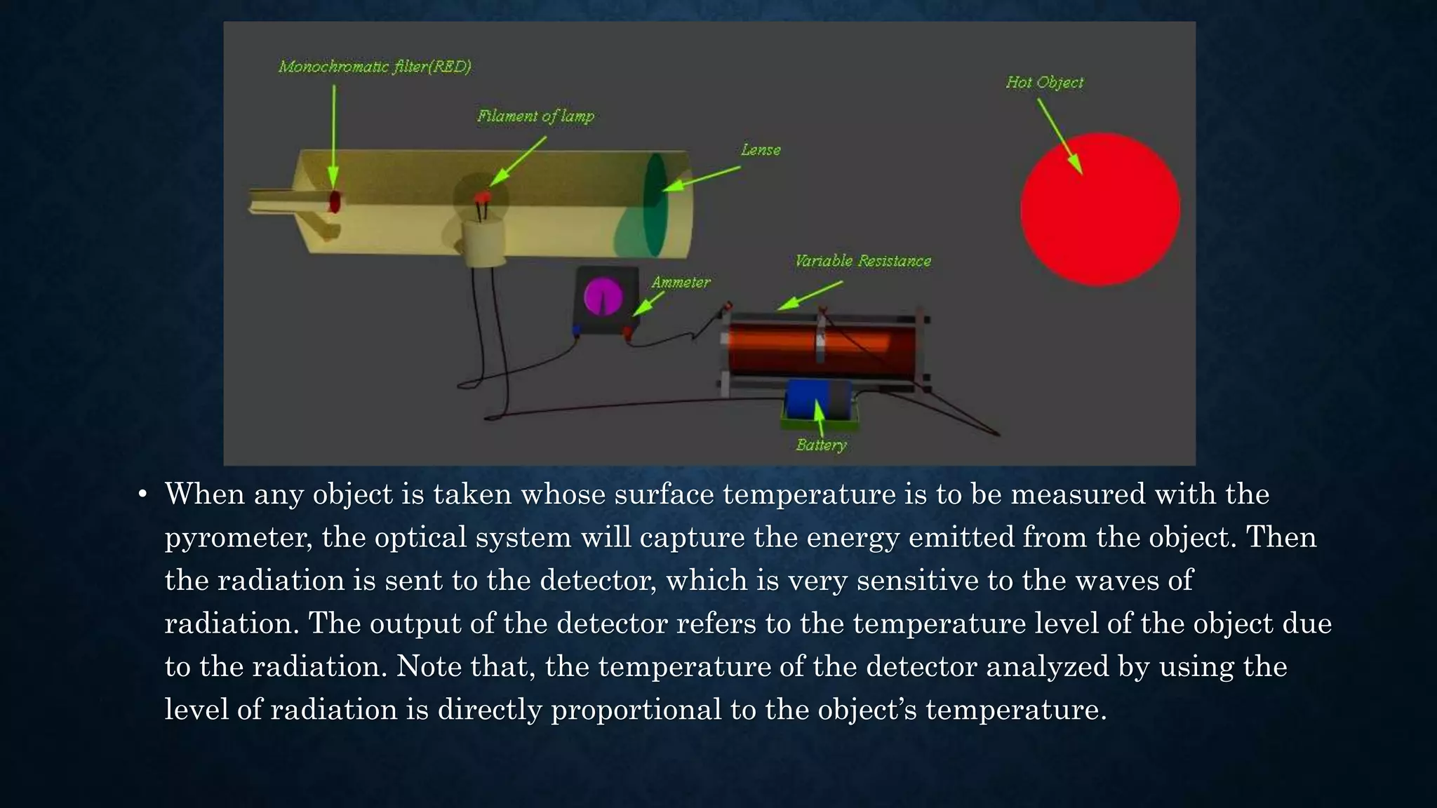• When any object is taken whose surface temperature is to be measured with the
pyrometer, the optical system will capture the energy emitted from the object. Then
the radiation is sent to the detector, which is very sensitive to the waves of
radiation. The output of the detector refers to the temperature level of the object due
to the radiation. Note that, the temperature of the detector analyzed by using the
level of radiation is directly proportional to the object’s temperature.
 