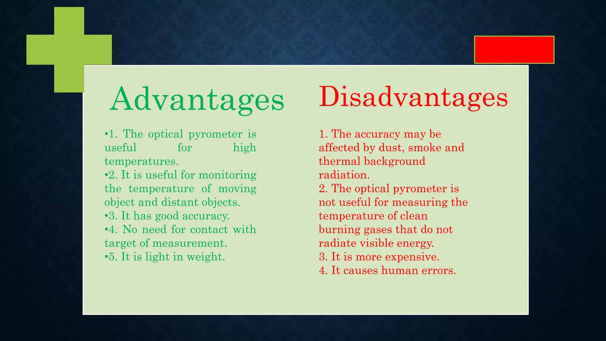 Advantages Disadvantages
•1. The optical pyrometer is
useful for high
temperatures.
•2. It is useful for monitoring
the temperature of moving
object and distant objects.
•3. It has good accuracy.
•4. No need for contact with
target of measurement.
•5. It is light in weight.
1. The accuracy may be
affected by dust, smoke and
thermal background
radiation.
2. The optical pyrometer is
not useful for measuring the
temperature of clean
burning gases that do not
radiate visible energy.
3. It is more expensive.
4. It causes human errors.
 