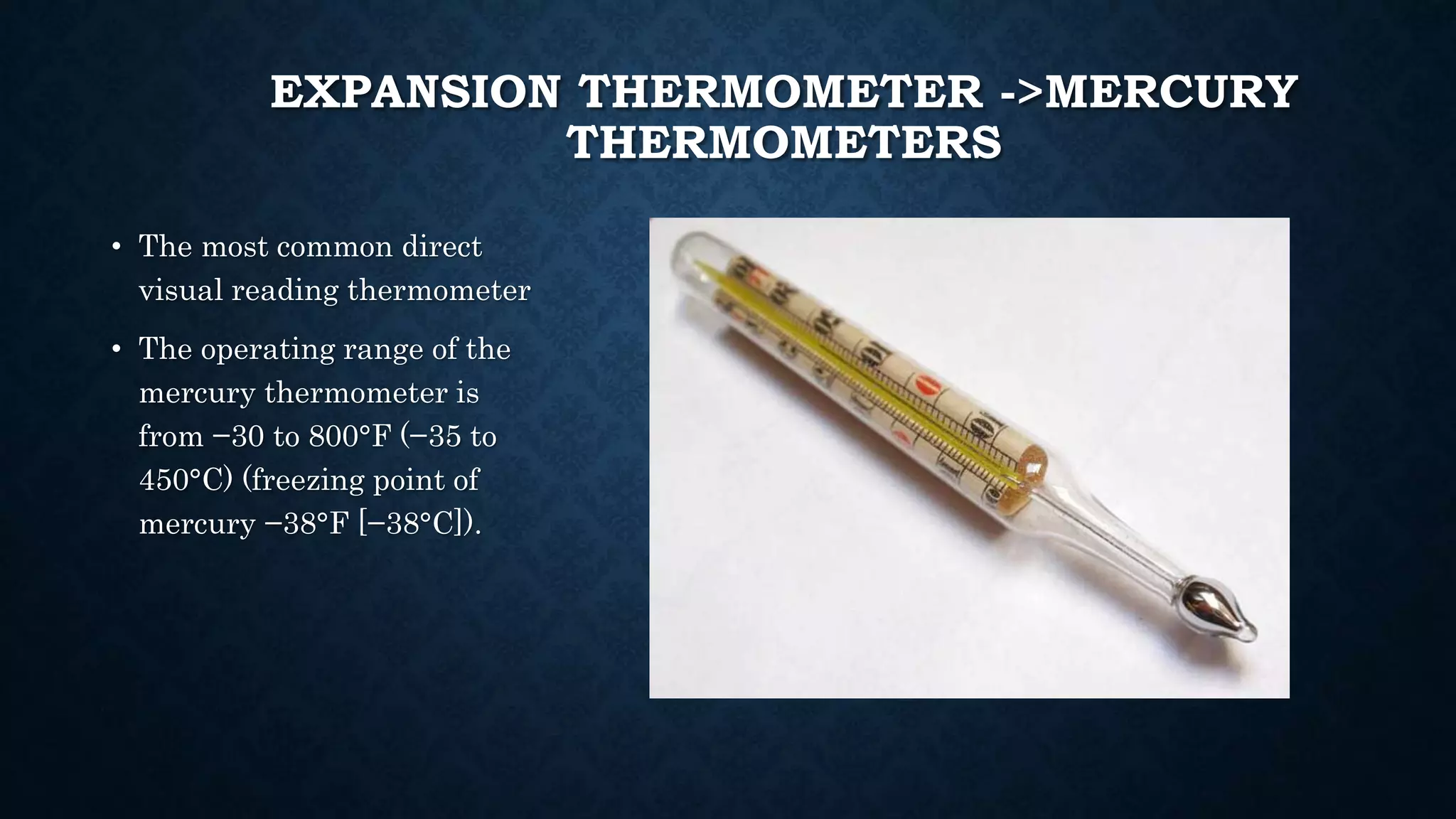 EXPANSION THERMOMETER ->MERCURY
THERMOMETERS
• The most common direct
visual reading thermometer
• The operating range of the
mercury thermometer is
from −30 to 800°F (−35 to
450°C) (freezing point of
mercury −38°F [−38°C]).
 