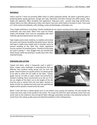 Operation Breakdown of a T-shirt MFM, Sem 1 | NIFT, Mumbai | 2008
Garment Manufacturing Technology 3
MATERIALS
Fabrics used for T-shirts are primarily 100% cotton or cotton /polyester blends. All cotton is generally used in
producing better quality garments, though yarn type, fabrication and fabric finished also affect quality. Fiber
length and alignment affect durability and appearance. Ring-spun yarns provide long-range performance.
Heavier fabrics are often 100 percent cotton and require more yarn which leads to increase in costs. Trims used
on T-shirts consist of neckbands, cuffs, bindings; screen printed designs, embroidery, etc.
Trims maybe matching or contrasting. Tubular neckbands do not require seaming and are often used for better
turtlenecks and crew necks. Other trims used are braids,
stripes and bindings Trims must be compatible with other
materials, garment performance care and use.
Tape maybe used on back necklines, to stabilize and enclose
the seams and improve durability and performance. Narrow
twill tape or stable strips maybe sewn in shoulder seams to
prevent breaking of the stitch line. Elastic application
ensures recovery of stretched seams. Threads of many types
are used in sewing T – shirt .Budget shirts are stitched with
white thread, while top-stitching is usually done with color-
matched threads.
SPREADING AND CUTTING
Tubular knit fabric, which is frequently used in adult T-
Shirts, creates some challenges in preproduction that are
different than products being spread and cut from flat
goods. Closed markers are usually used to cut tubular goods
to be able to utilize the full width of the fabric. Tubular
goods may be cut with an open marker but primarily for
children’s clothing. Fabric may be knife cut or die cut. If it is
die cut, lengths of the fabric cut to the lengths of the die
must be cross or section from the new fabric. Sections or
blocks of knife are stacked until they meet the specified ply
height and the spread is moved to the die cutter.
Better T-shirt will have a tubular goods turns ¼ turn before cross cutting and stacking. This will transfer the
crease lines from sides of the spread to the centre. This moves the fold from what would be centre front and
center back to the underarm area.turning the fabric although automated, provides a less distorted surface for
centre front. Die cutting usually causes less distortion problems in the cutting process.
 