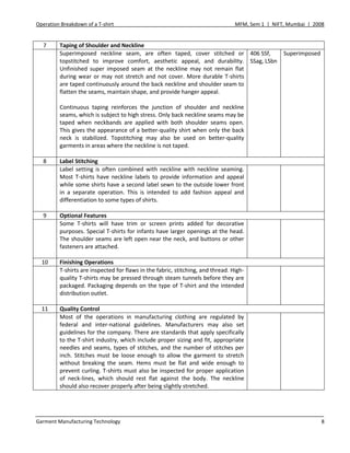 Operation Breakdown of a T-shirt MFM, Sem 1 | NIFT, Mumbai | 2008
Garment Manufacturing Technology 8
7 Taping of Shoulder and Neckline
Superimposed neckline seam, are often taped, cover stitched or
topstitched to improve comfort, aesthetic appeal, and durability.
Unfinished super imposed seam at the neckline may not remain flat
during wear or may not stretch and not cover. More durable T-shirts
are taped continuously around the back neckline and shoulder seam to
flatten the seams, maintain shape, and provide hanger appeal.
Continuous taping reinforces the junction of shoulder and neckline
seams, which is subject to high stress. Only back neckline seams may be
taped when neckbands are applied with both shoulder seams open.
This gives the appearance of a better-quality shirt when only the back
neck is stabilized. Topstitching may also be used on better-quality
garments in areas where the neckline is not taped.
406 SSf,
SSag, LSbn
Superimposed
8 Label Stitching
Label setting is often combined with neckline with neckline seaming.
Most T-shirts have neckline labels to provide information and appeal
while some shirts have a second label sewn to the outside lower front
in a separate operation. This is intended to add fashion appeal and
differentiation to some types of shirts.
9 Optional Features
Some T-shirts will have trim or screen prints added for decorative
purposes. Special T-shirts for infants have larger openings at the head.
The shoulder seams are left open near the neck, and buttons or other
fasteners are attached.
10 Finishing Operations
T-shirts are inspected for flaws in the fabric, stitching, and thread. High-
quality T-shirts may be pressed through steam tunnels before they are
packaged. Packaging depends on the type of T-shirt and the intended
distribution outlet.
11 Quality Control
Most of the operations in manufacturing clothing are regulated by
federal and inter-national guidelines. Manufacturers may also set
guidelines for the company. There are standards that apply specifically
to the T-shirt industry, which include proper sizing and fit, appropriate
needles and seams, types of stitches, and the number of stitches per
inch. Stitches must be loose enough to allow the garment to stretch
without breaking the seam. Hems must be flat and wide enough to
prevent curling. T-shirts must also be inspected for proper application
of neck-lines, which should rest flat against the body. The neckline
should also recover properly after being slightly stretched.
 