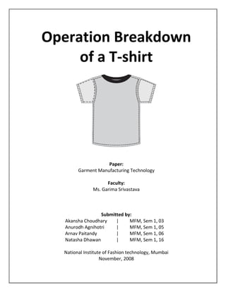 Operation Breakdown
of a T-shirt
Paper:
Garment Manufacturing Technology
Faculty:
Ms. Garima Srivastava
Submitted by:
Akansha Choudhary | MFM, Sem 1, 03
Anurodh Agnihotri | MFM, Sem 1, 05
Arnav Paitandy | MFM, Sem 1, 06
Natasha Dhawan | MFM, Sem 1, 16
National Institute of Fashion technology, Mumbai
November, 2008
 