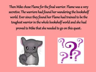 Then Mike chose Flame for the final warrior. Flame was a very
secretive. The warriors had foundher wandering the bookshelf
world. Ever since they found her Flame hadtrainedto be the
toughest warrior in thewhole bookshelf worldand she had
provedto Mike that she needed to go on this quest.
 