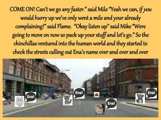 COME ON! Can’t we go any faster.” said Milo “Yeah we can, ifyou
wouldhurry up we’ve only went a mile and your already
complaining!” said Flame. “Okay listen up” said Mike “Were
going to move on now so pack up your stuff and let’s go.” So the
chinchillas ventured into the human world and they startedto
check the streets calling out Ena’s name over and over and over
again.
 
