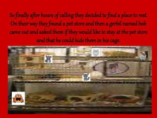 So finally after hoursof calling they decided to find a place to rest.
On their way they found a pet store and then a gerbil namedbob
came out and asked themif they wouldliketo stay at the pet store
and that he couldhide themin his cage.
 
