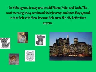 So Mike agreed to stay and so did Flame, Milo, and Lash. The
next morning the 4 continued their journey and then they agreed
to take bob withthembecause bob knew the city better than
anyone.
 