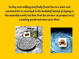 So they were walking and finally found Ena in a sewer and
convincedherto come back to the bookshelf insteadof staying in
this miserable world, but then Fredthe sorcerer cat jumped out of
a swirling portal and came up to them.
 