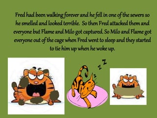 Fred had been walking forever and he fell in one of the sewers so
he smelled and looked terrible. So then Fred attackedthemand
everyone but Flame and Milo got captured. So Milo and Flame got
everyone out of the cage when Fredwent to sleep and they started
to tie himup when he woke up.
 