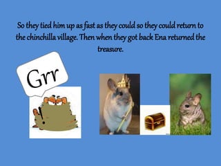 So they tied himup as fast as they couldso they couldreturn to
the chinchillavillage. Then when they got back Ena returnedthe
treasure.
 