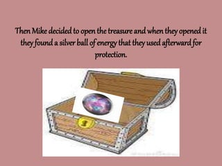 Then Mike decidedto open the treasure and when they opened it
they found a silver ball of energy that they usedafterwardfor
protection.
 