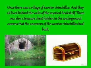 Once there was a village of warrior chinchillas. And they
all livedbehindthe walls of the mystical bookshelf. There
was also a treasure chest hidden in the underground
caverns that the ancestors of the warrior chinchillas had
built.
 