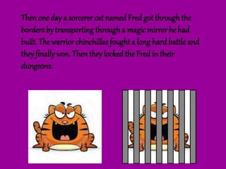 Then one day a sorcerer cat namedFred got through the
borders by transporting through a magic mirror he had
built. The warrior chinchillas fought a long hardbattleand
they finally won. Then they lockedthe Fred in their
dungeons.
 