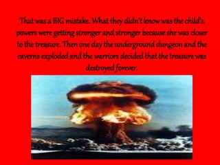 That wasa BIG mistake. What they didn’t knowwas the child’s
powers were getting stronger and stronger because she was closer
to the treasure. Then one day the underground dungeon and the
caverns explodedand the warriorsdecided that the treasure was
destroyed forever.
 