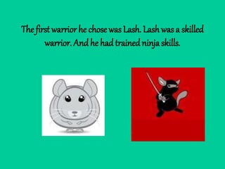 The first warrior he chose was Lash. Lash was a skilled
warrior. And he had trainedninja skills.
 