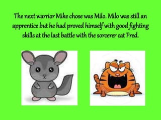 The next warrior Mike chose was Milo. Milowas still an
apprentice but he had provedhimself with good fighting
skills at the last battle with the sorcerer cat Fred.
 