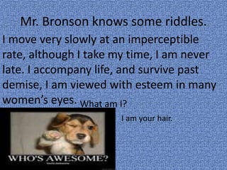 Mr. Bronson knows some riddles.
I move very slowly at an imperceptible
rate, although I take my time, I am never
late. I accompany life, and survive past
demise, I am viewed with esteem in many
women’s eyes. What am I?
I am your hair.
 
