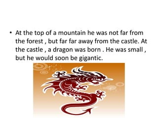 • At the top of a mountain he was not far from
the forest , but far far away from the castle. At
the castle , a dragon was born . He was small ,
but he would soon be gigantic.
 