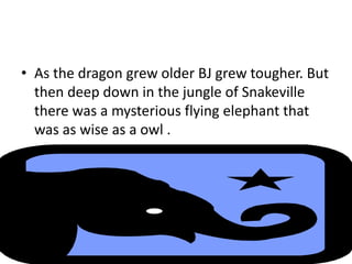 • As the dragon grew older BJ grew tougher. But
then deep down in the jungle of Snakeville
there was a mysterious flying elephant that
was as wise as a owl .
 
