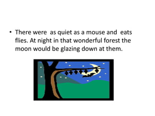 • There were as quiet as a mouse and eats
flies. At night in that wonderful forest the
moon would be glazing down at them.
 