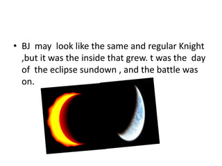 • BJ may look like the same and regular Knight
,but it was the inside that grew. t was the day
of the eclipse sundown , and the battle was
on.
 