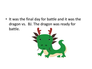 • It was the final day for battle and it was the
dragon vs. BJ. The dragon was ready for
battle.
 