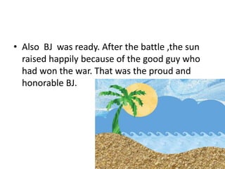 • Also BJ was ready. After the battle ,the sun
raised happily because of the good guy who
had won the war. That was the proud and
honorable BJ.
 