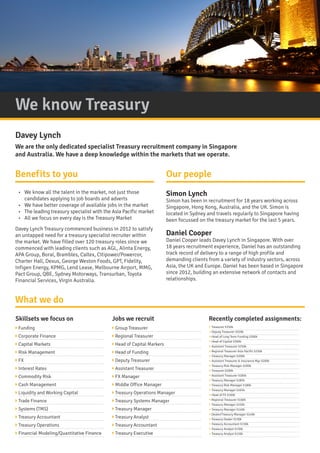We know Treasury
Benefits to you Our people
What we do
? Funding
? Corporate Finance
? Capital Markets
? Risk Management
? FX
? Interest Rates
? Commodity Risk
? Cash Management
? Liquidity and Working Capital
? Trade Finance
? Systems (TMS)
? Treasury Accountant
? Treasury Operations
? Financial Modeling/Quantitative Finance
? Group Treasurer
? Regional Treasurer
? Head of Capital Markers
? Head of Funding
? Deputy Treasurer
? Assistant Treasurer
? FX Manager
? Middle Office Manager
? Treasury Operations Manager
? Treasury Systems Manager
? Treasury Manager
? Treasury Analyst
? Treasury Accountant
? Treasury Executive
? Treasurer $350k
? Deputy Treasurer $320k
? Head of Long Term Funding $300k
? Head of Capital $300k
? Assistant Treasurer $250k
? Regional Treasurer Asia Pacific $250k
? Treasury Manager $200k
? Assistant Treasurer & Insurance Mgr $200k
? Treasury Risk Manager $200k
? Treasurer $200k
? Assistant Treasurer $185k
? Treasury Manager $185k
? Treasury Risk Manager $180k
? Treasury Manager $165k
? Head of FX $160k
? Regional Treasurer $160k
? Treasury Manager $150k
? Treasury Manager $140k
? Dealer/Treasury Manager $140k
? Treasury Dealer $130k
? Treasury Accountant $130k
? Treasury Analyst $130k
? Treasury Analyst $120k
Skillsets we focus on Jobs we recruit Recently completed assignments:
Simon Lynch
Simon has been in recruitment for 18 years working across
Singapore, Hong Kong, Australia, and the UK. Simon is
located in Sydney and travels regularly to Singapore having
been focussed on the treasury market for the last 5 years.
Daniel Cooper
Daniel Cooper leads Davey Lynch in Singapore. With over
18 years recruitment experience, Daniel has an outstanding
track record of delivery to a range of high profile and
demanding clients from a variety of industry sectors, across
Asia, the UK and Europe. Daniel has been based in Singapore
since 2012, building an extensive network of contacts and
relationships.
Davey Lynch
We are the only dedicated specialist Treasury recruitment company in Singapore
and Australia. We have a deep knowledge within the markets that we operate.
?	 We know all the talent in the market, not just those
candidates applying to job boards and adverts
?	 We have better coverage of available jobs in the market
?	 The leading treasury specialist with the Asia Pacific market
?	 All we focus on every day is the Treasury Market
Davey Lynch Treasury commenced business in 2012 to satisfy
an untapped need for a treasury specialist recruiter within
the market. We have filled over 120 treasury roles since we
commenced with leading clients such as AGL, Alinta Energy,
APA Group, Boral, Brambles, Caltex, Citipower/Powercor,
Charter Hall, Dexus, George Weston Foods, GPT, Fidelity,
Infigen Energy, KPMG, Lend Lease, Melbourne Airport, MMG,
Pact Group, QBE, Sydney Motorways, Transurban, Toyota
Financial Services, Virgin Australia.
 