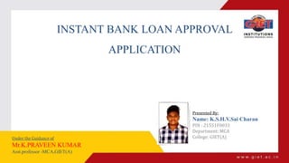 INSTANT BANK LOAN APPROVAL
APPLICATION
Presented By:
Name: K.S.H.V.Sai Charan
PIN : 21551F0033
Department: MCA
College: GIET(A)
Under the Guidance of
Mr.K.PRAVEEN KUMAR
Asst.professor -MCA,GIET(A)
 