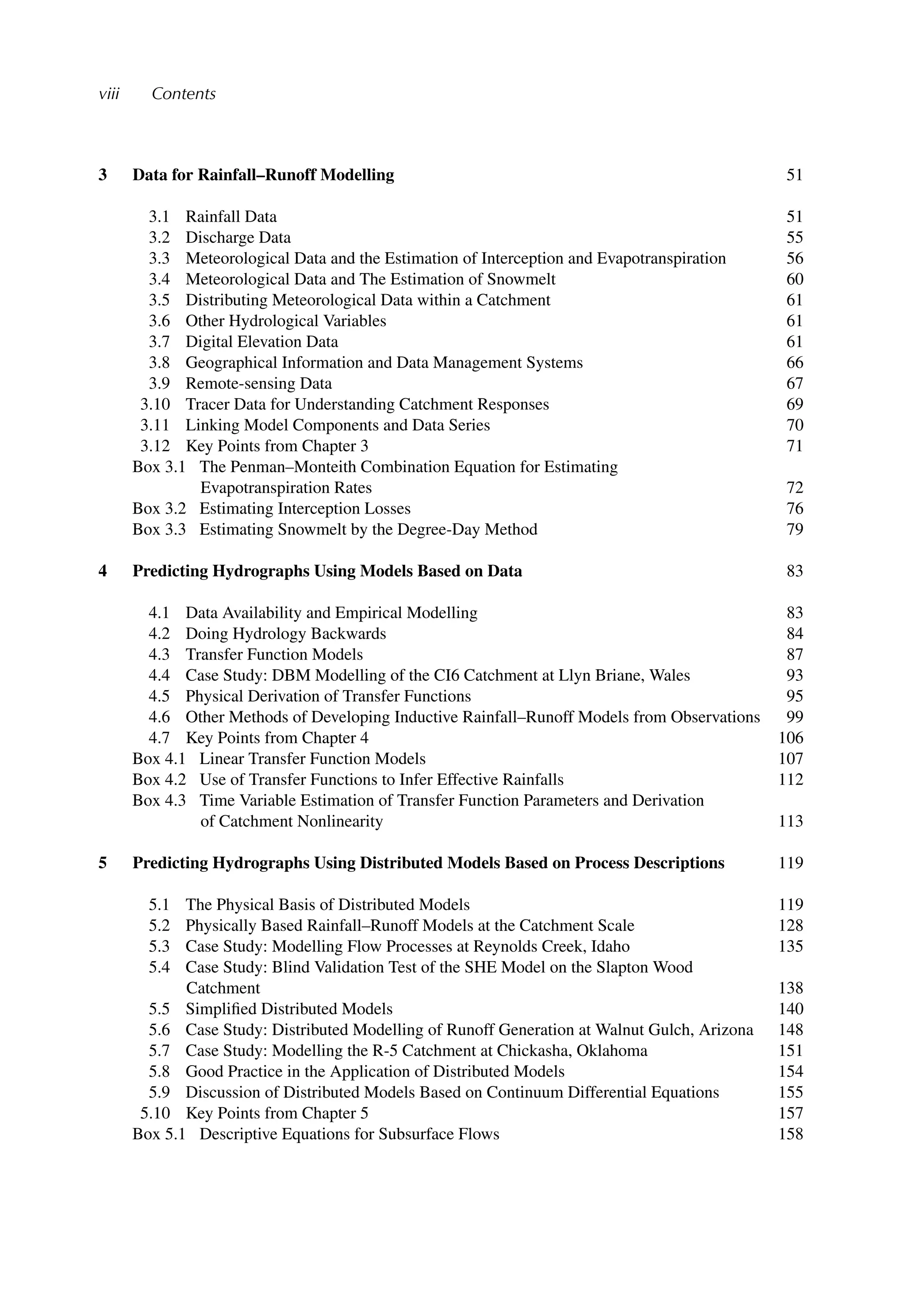 viii Contents
3 Data for Rainfall–Runoff Modelling 51
3.1 Rainfall Data 51
3.2 Discharge Data 55
3.3 Meteorological Data and the Estimation of Interception and Evapotranspiration 56
3.4 Meteorological Data and The Estimation of Snowmelt 60
3.5 Distributing Meteorological Data within a Catchment 61
3.6 Other Hydrological Variables 61
3.7 Digital Elevation Data 61
3.8 Geographical Information and Data Management Systems 66
3.9 Remote-sensing Data 67
3.10 Tracer Data for Understanding Catchment Responses 69
3.11 Linking Model Components and Data Series 70
3.12 Key Points from Chapter 3 71
Box 3.1 The Penman–Monteith Combination Equation for Estimating
Evapotranspiration Rates 72
Box 3.2 Estimating Interception Losses 76
Box 3.3 Estimating Snowmelt by the Degree-Day Method 79
4 Predicting Hydrographs Using Models Based on Data 83
4.1 Data Availability and Empirical Modelling 83
4.2 Doing Hydrology Backwards 84
4.3 Transfer Function Models 87
4.4 Case Study: DBM Modelling of the CI6 Catchment at Llyn Briane, Wales 93
4.5 Physical Derivation of Transfer Functions 95
4.6 Other Methods of Developing Inductive Rainfall–Runoff Models from Observations 99
4.7 Key Points from Chapter 4 106
Box 4.1 Linear Transfer Function Models 107
Box 4.2 Use of Transfer Functions to Infer Effective Rainfalls 112
Box 4.3 Time Variable Estimation of Transfer Function Parameters and Derivation
of Catchment Nonlinearity 113
5 Predicting Hydrographs Using Distributed Models Based on Process Descriptions 119
5.1 The Physical Basis of Distributed Models 119
5.2 Physically Based Rainfall–Runoff Models at the Catchment Scale 128
5.3 Case Study: Modelling Flow Processes at Reynolds Creek, Idaho 135
5.4 Case Study: Blind Validation Test of the SHE Model on the Slapton Wood
Catchment 138
5.5 Simpliﬁed Distributed Models 140
5.6 Case Study: Distributed Modelling of Runoff Generation at Walnut Gulch, Arizona 148
5.7 Case Study: Modelling the R-5 Catchment at Chickasha, Oklahoma 151
5.8 Good Practice in the Application of Distributed Models 154
5.9 Discussion of Distributed Models Based on Continuum Differential Equations 155
5.10 Key Points from Chapter 5 157
Box 5.1 Descriptive Equations for Subsurface Flows 158
 