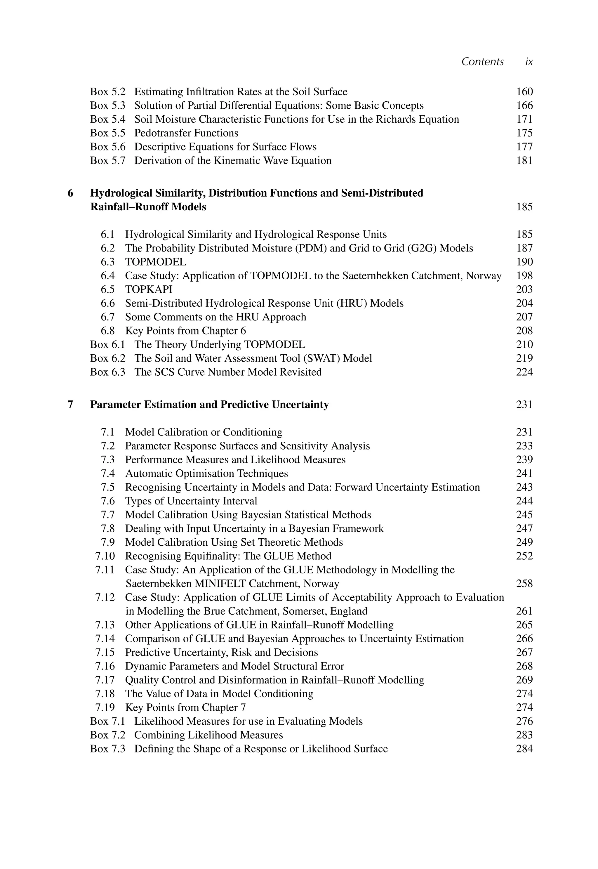 Contents ix
Box 5.2 Estimating Inﬁltration Rates at the Soil Surface 160
Box 5.3 Solution of Partial Differential Equations: Some Basic Concepts 166
Box 5.4 Soil Moisture Characteristic Functions for Use in the Richards Equation 171
Box 5.5 Pedotransfer Functions 175
Box 5.6 Descriptive Equations for Surface Flows 177
Box 5.7 Derivation of the Kinematic Wave Equation 181
6 Hydrological Similarity, Distribution Functions and Semi-Distributed
Rainfall–Runoff Models 185
6.1 Hydrological Similarity and Hydrological Response Units 185
6.2 The Probability Distributed Moisture (PDM) and Grid to Grid (G2G) Models 187
6.3 TOPMODEL 190
6.4 Case Study: Application of TOPMODEL to the Saeternbekken Catchment, Norway 198
6.5 TOPKAPI 203
6.6 Semi-Distributed Hydrological Response Unit (HRU) Models 204
6.7 Some Comments on the HRU Approach 207
6.8 Key Points from Chapter 6 208
Box 6.1 The Theory Underlying TOPMODEL 210
Box 6.2 The Soil and Water Assessment Tool (SWAT) Model 219
Box 6.3 The SCS Curve Number Model Revisited 224
7 Parameter Estimation and Predictive Uncertainty 231
7.1 Model Calibration or Conditioning 231
7.2 Parameter Response Surfaces and Sensitivity Analysis 233
7.3 Performance Measures and Likelihood Measures 239
7.4 Automatic Optimisation Techniques 241
7.5 Recognising Uncertainty in Models and Data: Forward Uncertainty Estimation 243
7.6 Types of Uncertainty Interval 244
7.7 Model Calibration Using Bayesian Statistical Methods 245
7.8 Dealing with Input Uncertainty in a Bayesian Framework 247
7.9 Model Calibration Using Set Theoretic Methods 249
7.10 Recognising Equiﬁnality: The GLUE Method 252
7.11 Case Study: An Application of the GLUE Methodology in Modelling the
Saeternbekken MINIFELT Catchment, Norway 258
7.12 Case Study: Application of GLUE Limits of Acceptability Approach to Evaluation
in Modelling the Brue Catchment, Somerset, England 261
7.13 Other Applications of GLUE in Rainfall–Runoff Modelling 265
7.14 Comparison of GLUE and Bayesian Approaches to Uncertainty Estimation 266
7.15 Predictive Uncertainty, Risk and Decisions 267
7.16 Dynamic Parameters and Model Structural Error 268
7.17 Quality Control and Disinformation in Rainfall–Runoff Modelling 269
7.18 The Value of Data in Model Conditioning 274
7.19 Key Points from Chapter 7 274
Box 7.1 Likelihood Measures for use in Evaluating Models 276
Box 7.2 Combining Likelihood Measures 283
Box 7.3 Deﬁning the Shape of a Response or Likelihood Surface 284
 