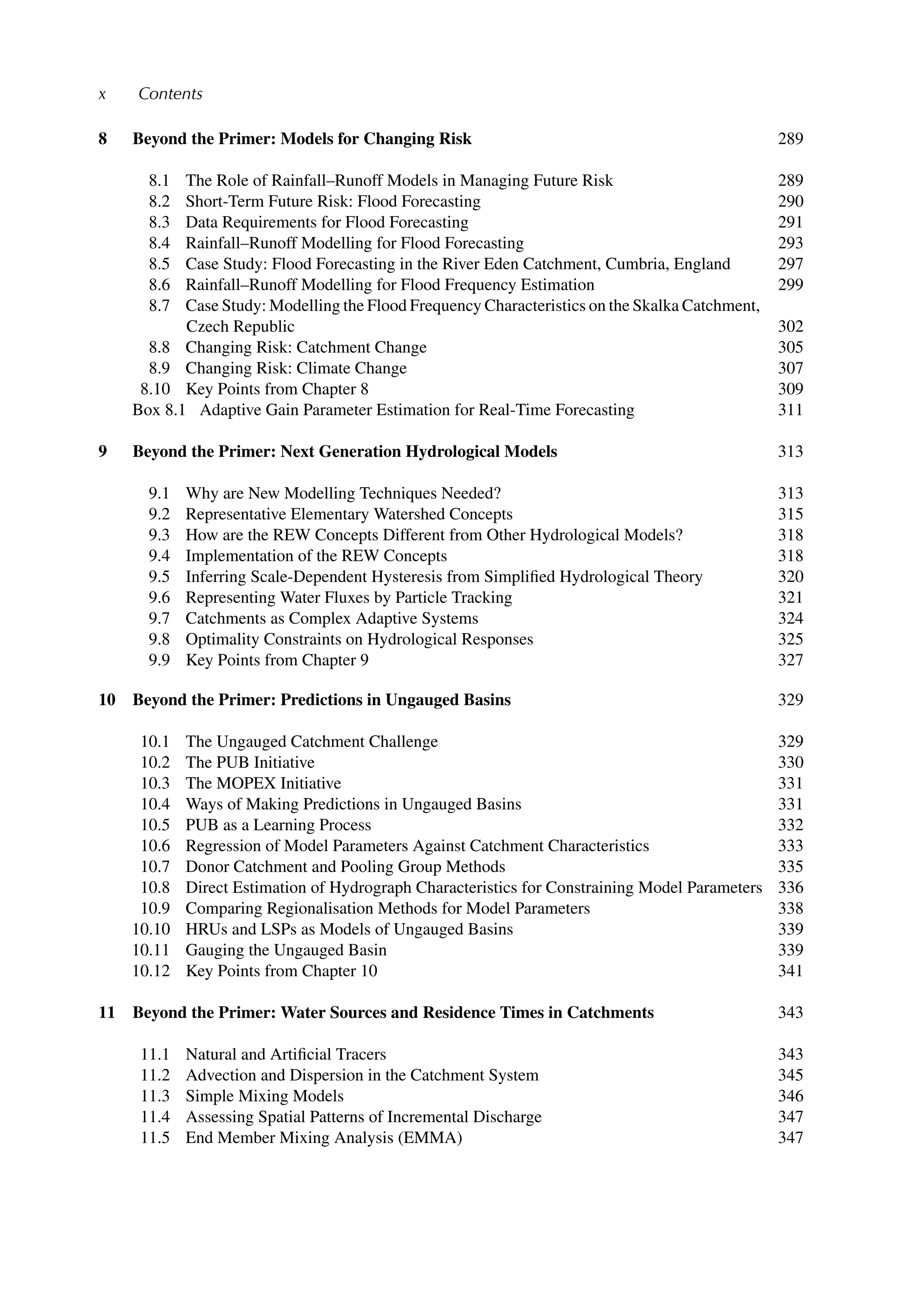 x Contents
8 Beyond the Primer: Models for Changing Risk 289
8.1 The Role of Rainfall–Runoff Models in Managing Future Risk 289
8.2 Short-Term Future Risk: Flood Forecasting 290
8.3 Data Requirements for Flood Forecasting 291
8.4 Rainfall–Runoff Modelling for Flood Forecasting 293
8.5 Case Study: Flood Forecasting in the River Eden Catchment, Cumbria, England 297
8.6 Rainfall–Runoff Modelling for Flood Frequency Estimation 299
8.7 Case Study: Modelling the Flood Frequency Characteristics on the Skalka Catchment,
Czech Republic 302
8.8 Changing Risk: Catchment Change 305
8.9 Changing Risk: Climate Change 307
8.10 Key Points from Chapter 8 309
Box 8.1 Adaptive Gain Parameter Estimation for Real-Time Forecasting 311
9 Beyond the Primer: Next Generation Hydrological Models 313
9.1 Why are New Modelling Techniques Needed? 313
9.2 Representative Elementary Watershed Concepts 315
9.3 How are the REW Concepts Different from Other Hydrological Models? 318
9.4 Implementation of the REW Concepts 318
9.5 Inferring Scale-Dependent Hysteresis from Simpliﬁed Hydrological Theory 320
9.6 Representing Water Fluxes by Particle Tracking 321
9.7 Catchments as Complex Adaptive Systems 324
9.8 Optimality Constraints on Hydrological Responses 325
9.9 Key Points from Chapter 9 327
10 Beyond the Primer: Predictions in Ungauged Basins 329
10.1 The Ungauged Catchment Challenge 329
10.2 The PUB Initiative 330
10.3 The MOPEX Initiative 331
10.4 Ways of Making Predictions in Ungauged Basins 331
10.5 PUB as a Learning Process 332
10.6 Regression of Model Parameters Against Catchment Characteristics 333
10.7 Donor Catchment and Pooling Group Methods 335
10.8 Direct Estimation of Hydrograph Characteristics for Constraining Model Parameters 336
10.9 Comparing Regionalisation Methods for Model Parameters 338
10.10 HRUs and LSPs as Models of Ungauged Basins 339
10.11 Gauging the Ungauged Basin 339
10.12 Key Points from Chapter 10 341
11 Beyond the Primer: Water Sources and Residence Times in Catchments 343
11.1 Natural and Artiﬁcial Tracers 343
11.2 Advection and Dispersion in the Catchment System 345
11.3 Simple Mixing Models 346
11.4 Assessing Spatial Patterns of Incremental Discharge 347
11.5 End Member Mixing Analysis (EMMA) 347
 